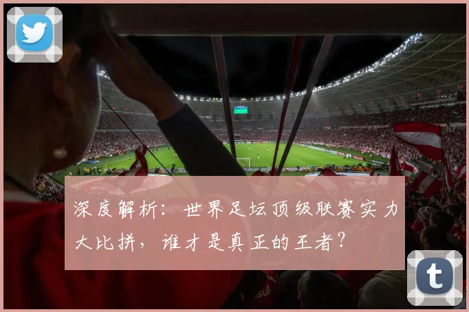 深度解析:世界足坛顶级联赛实力大比拼,谁才是真正的王者?