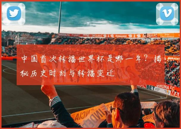 中国首次转播世界杯是哪一年?揭秘历史时刻与转播变迁