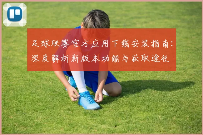 足球联赛官方应用下载安装指南:深度解析新版本功能与获取途径
