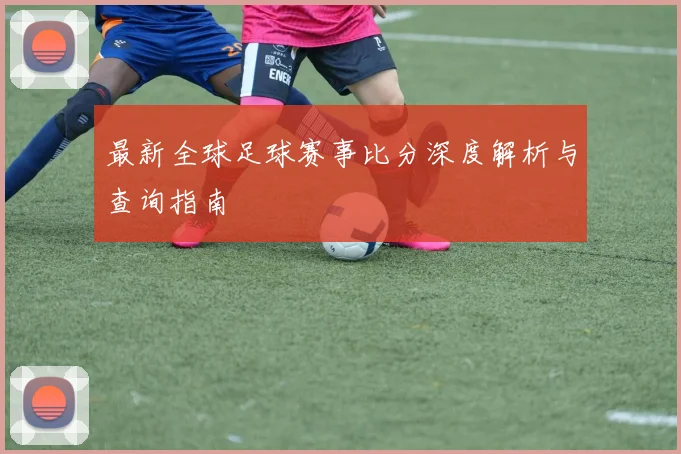 最新全球足球赛事比分深度解析与查询指南
