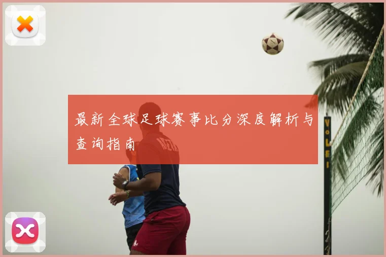最新全球足球赛事比分深度解析与查询指南