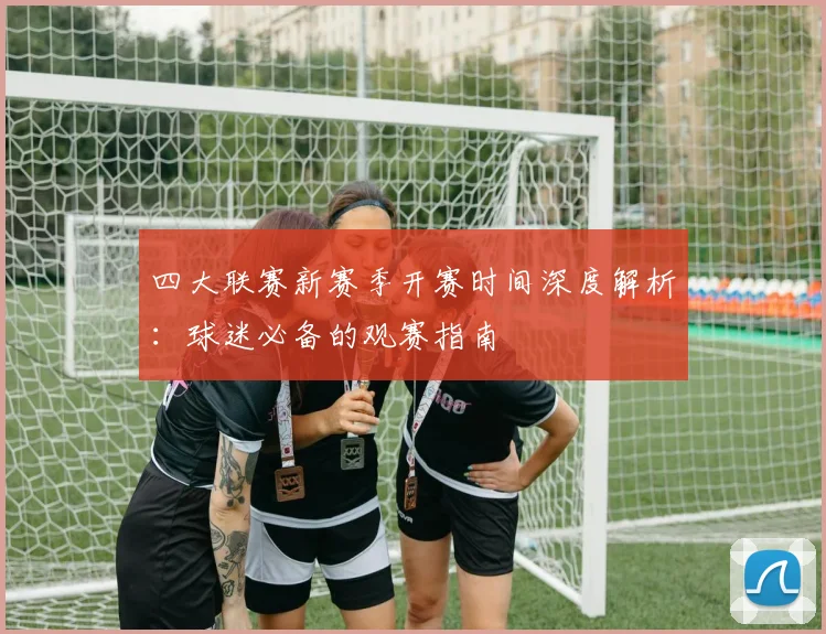 四大联赛新赛季开赛时间深度解析:球迷必备的观赛指南