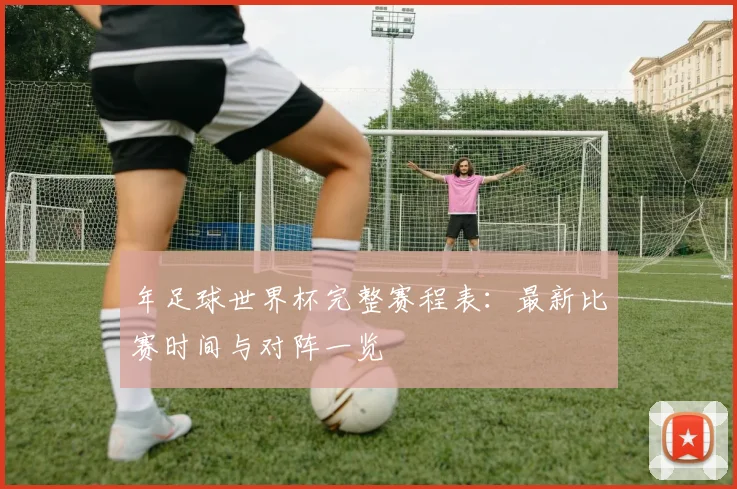年足球世界杯完整赛程表:最新比赛时间与对阵一览